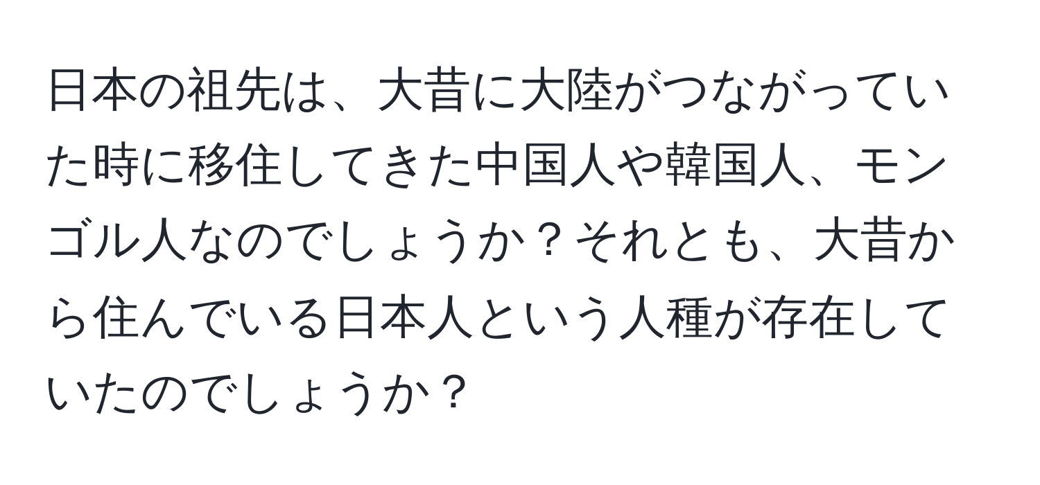 日本の祖先は、大昔に大陸がつながっていた時に移住してきた中国人や韓国人、モンゴル人なのでしょうか？それとも、大昔から住んでいる日本人という人種が存在していたのでしょうか？