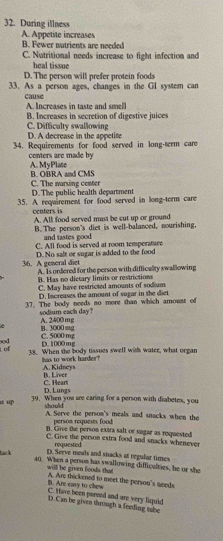 During illness
A. Appetite increases
B. Fewer nutrients are needed
C. Nutritional needs increase to fight infection and
heal tissue
D. The person will prefer protein foods
33. As a person ages, changes in the GI system can
cause
A. Increases in taste and smell
B. Increases in secretion of digestive juices
C. Difficulty swallowing
D. A decrease in the appetite
34. Requirements for food served in long-term care
centers are made by
A. MyPlate
B. OBRA and CMS
C. The nursing center
D. The public health department
35. A requirement for food served in long-term care
centers is
A. All food served must be cut up or ground
B. The person's diet is well-balanced, nourishing,
and tastes good
C. All food is served at room temperature
D. No salt or sugar is added to the food
36. A general diet
A. Is ordered for the person with difficulty swallowing
B. Has no dietary limits or restrictions
C. May have restricted amounts of sodium
D. Increases the amount of sugar in the diet
37. The body needs no more than which amount of
sodium each day?
A. 2400 mg
le
B. 3000 mg
ood C. 5000 mg
D. 1000 mg
t of
38. When the body tissues swell with water, what organ
has to work harder?
A. Kidneys
B. Liver
C. Heart
D. Lungs
ut up 39. When you are caring for a person with diabetes, you
should
A. Serve the person's meals and snacks when the
person requests food
B. Give the person extra salt or sugar as requested
C. Give the person extra food and snacks whenever
requested
lack
D. Serve meals and snacks at regular times
40. When a person has swallowing difficulties, he or she
will be given foods that
A. Are thickened to meet the person's needs
B. Are easy to chew
C. Have been pureed and are very liquid
D. Can be given through a feeding tube