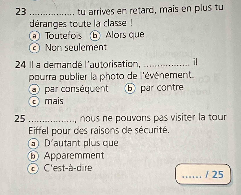 23 _tu arrives en retard, mais en plus tu
déranges toute la classe !
a Toutefois b Alors que
Non seulement
24 Il a demandé l'autorisation,_
il
pourra publier la photo de l'événement.
a par conséquent b par contre
mais
25 _, nous ne pouvons pas visiter la tour
Eiffel pour des raisons de sécurité.
a D'autant plus que
b Apparemment
C'est-à-dire
_/ 25