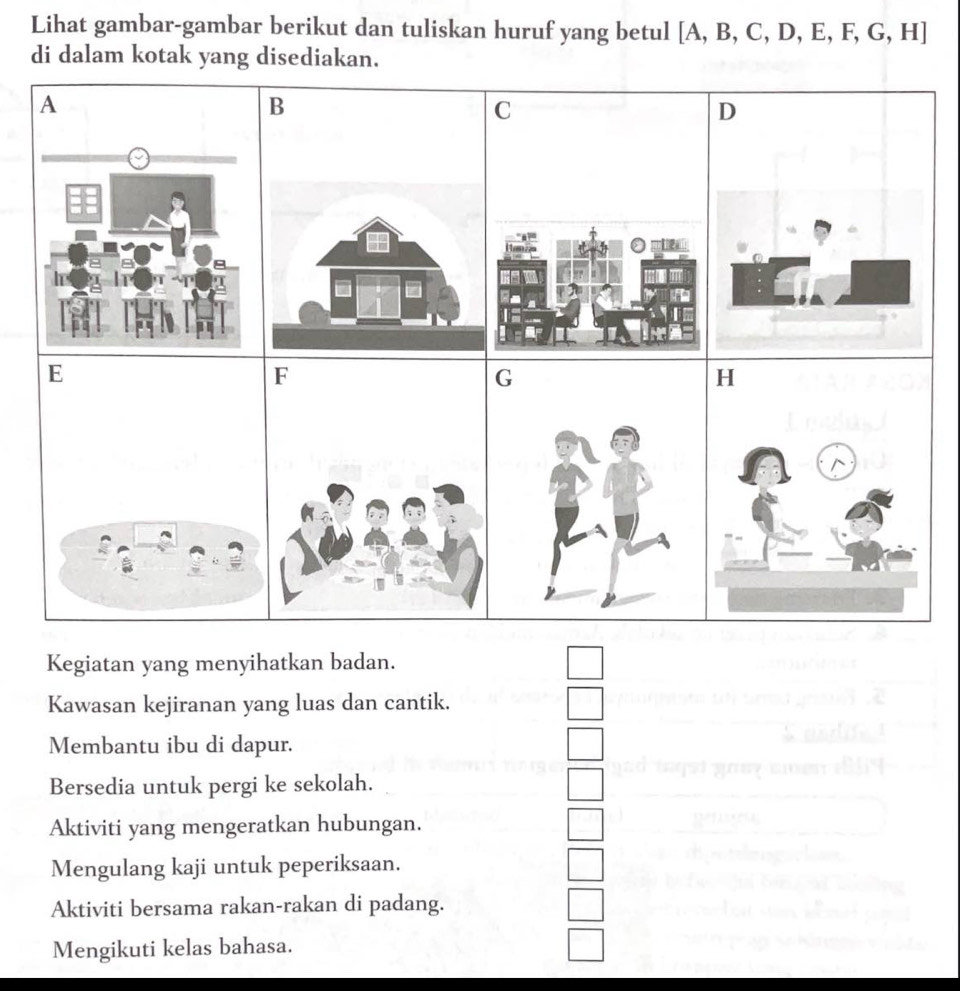 Lihat gambar-gambar berikut dan tuliskan huruf yang betul [A,B,C,D,E,F,G,H]
di dalam kotak yang disediakan.
A
B
C
D
E
F
Kegiatan yang menyihatkan badan. 
Kawasan kejiranan yang luas dan cantik. 
Membantu ibu di dapur. 
Bersedia untuk pergi ke sekolah. 
Aktiviti yang mengeratkan hubungan. 
Mengulang kaji untuk peperiksaan. 
Aktiviti bersama rakan-rakan di padang. 
Mengikuti kelas bahasa.