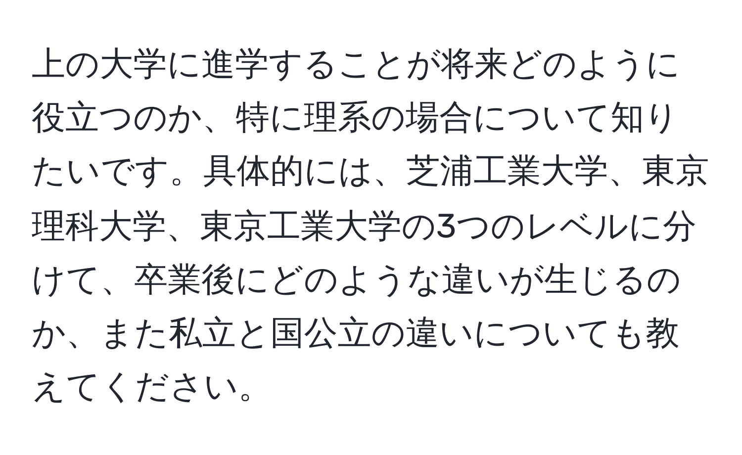 上の大学に進学することが将来どのように役立つのか、特に理系の場合について知りたいです。具体的には、芝浦工業大学、東京理科大学、東京工業大学の3つのレベルに分けて、卒業後にどのような違いが生じるのか、また私立と国公立の違いについても教えてください。