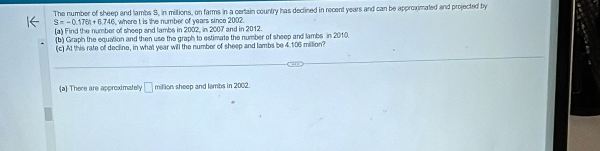 The number of sheep and lambs S, in millions, on farms in a certain country has declined in recent years and can be approximated and projected by
S=-0.176t+6.746 , where t is the number of years since 2002. 
(a) Find the number of sheep and lambs in 2002, in 2007 and in 2012. 
(b) Graph the equation and then use the graph to estimate the number of sheep and lambs in 2010. 
(c) At this rate of decline, in what year will the number of sheep and lambs be 4.106 million? 
(a) There are approximately □ million sheep and lambs in 2002.