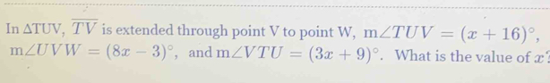 In △ TUV, overline TV is extended through point V to point W, m∠ TUV=(x+16)^circ ,
m∠ UVW=(8x-3)^circ  ， and m∠ VTU=(3x+9)^circ . What is the value of x