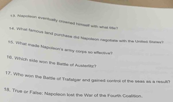 Napoleon eventually crowned himself with what title? 
14. What famous land purchase did Napoleon negotiate with the United States? 
15. What made Napoleon's army corps so effective? 
16. Which side won the Battle of Austerlitz? 
17. Who won the Battle of Trafalgar and gained control of the seas as a result? 
18. True or False: Napoleon lost the War of the Fourth Coalition.