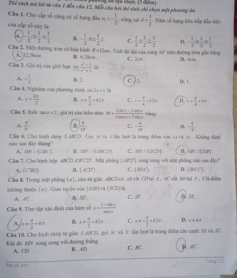 ường an lựa chọn. (3 điểm)
Thí sinh trả lời từ câu 1 đến câu 12. Mỗi câu hỏi thí sinh chỉ chọn một phương án.
Câu 1. Cho cấp số cộng có số hạng đầu u_1=- 1/2  , công sai d= 1/2 . Năm số hạng liên tiếp đầu tiên
của cấp số này là:
A. - 1/2 ;0; 1/2 ;1; 3/2 . B. - 1/2  :0;1.; 1/2 ;1. C.  1/2 ;1; 3/2 ;2; 5/2 . D. - 1/2 ;0; 1/2 ;0; 1/2 .
Câu 2. Một đường tròn có bán kính R=12cm. Tính độ dài của cung 60° trên đường tròn gần bằng
A. 12.56cm. B. 6.28cm . C. 2cm . D. 4cm .
Câu 3. Giá trị của giới hạn limlimits _xto -1 (x^2-3)/x^3+2  là:
A. - 3/2 . B. 2. C. +2. D. 1.
Câu 4. Nghiệm của phương trình sin 2x=1 là
A. x= kπ /2 . B. x= π /2 +k2π . C. x= π /4 +k2π . D. x= π /4 +kπ .
Câu 5. Biết tan x=2 , giá trị của biểu thức M= (3sin x-2cos x)/5cos x+7sin x  bǎng:
A.  4/9 .  4/19 . - 4/19 . - 4/9 .
B.
C.
D.
Câu 6. Cho hình chóp S.ABCD . Gọi M và N lần lượt là trung điểm của sA và sC . Khẳng định
nào sau đây đúng?
A. MN//(SBC). B. MN//(ABCD). C. MN//(SCD). D. MN//(SAB).
Câu 7. Cho hình hộp ABCD.A'B'C'D' . Mặt phẳng (AB'D') song song với mặt phẳng nào sau đây?
A. (C'BD). B. ( ACD') . C. ( BDA') . D. (BA'C').
Cầu 8. Trong mặt phẳng (α), cho tứ giác ABCD có AB cắt CD tại E, AC cắt BD tại F , Slà điểm
không thuộc (α). Giao tuyến của (SAB) và (SCD) là
A. AC . B. SD . C. SF . D. SE .
Câu 9. Tìm tập xác định của hàm số y= (1-sin x)/cos x 
A. x!=  π /2 +kπ . B. x!=  π /2 +k2π . C. x!= - π /2 +k2π . D. x!= kπ .
Câu 10. Cho hình chóp tứ giác S.ABCD, gọi M và N lần lượt là trung điểm các cạnh S4 và SC.
Khi đó MN song song với đường thắng
A. CD. B. AD. C. BC. D. AC.
Trang 1/3
Mã đễ 496