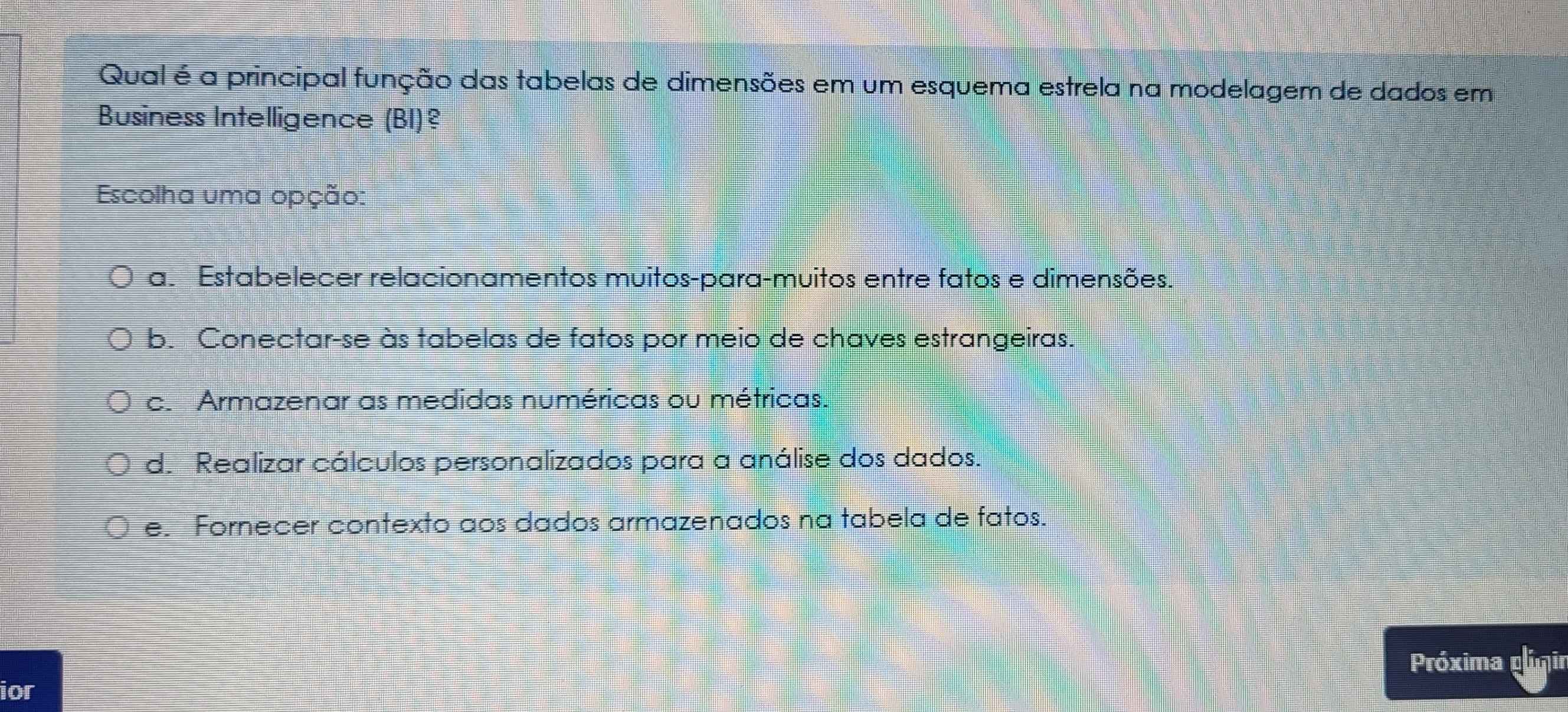 Qual é a principal função das tabelas de dimensões em um esquema estrela na modelagem de dados em
Business Intelligence (BI)?
Escolha uma opção:
a. Estabelecer relacionamentos muitos-para-muitos entre fatos e dimensões.
b. Conectar-se às tabelas de fatos por meio de chaves estrangeiras.
c. Armazenar as medidas numéricas ou métricas.
d. Realizar cálculos personalizados para a análise dos dados.
e. Fornecer contexto aos dados armazenados na tabela de fatos.
Próxima pómir
ior