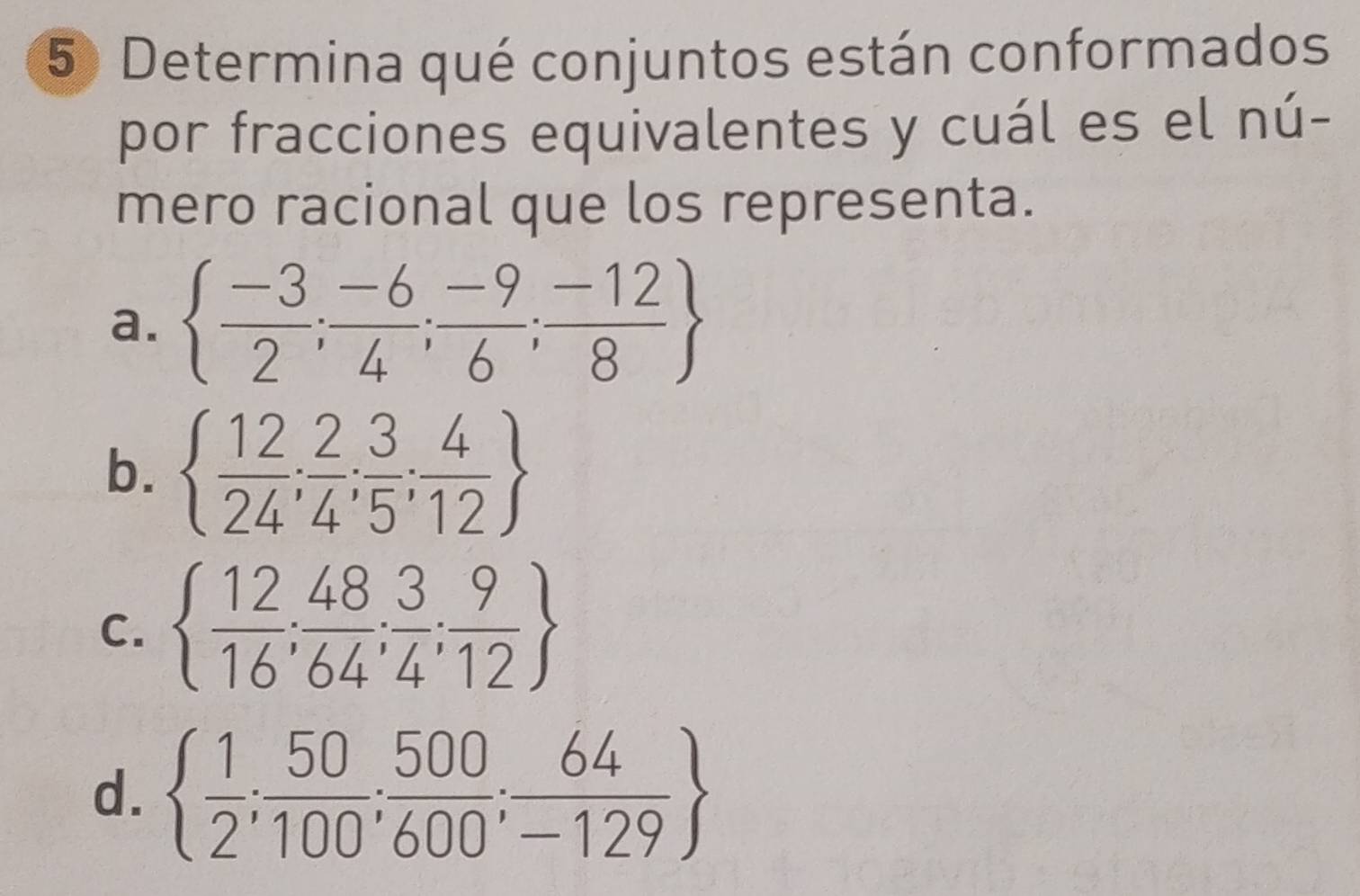 Determina qué conjuntos están conformados
por fracciones equivalentes y cuál es el nú-
mero racional que los representa.
a.   (-3)/2 ; (-6)/4 ; (-9)/6 ; (-12)/8 
b.   12/24 ; 2/4 ; 3/5 ; 4/12 
C.   12/16 ; 48/64 ; 3/4 ; 9/12 
d.   1/2 ; 50/100 ; 500/600 ; 64/-129 