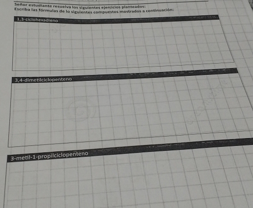 Señor estudiante resuelva los siguientes ejercicios planteados: 
Escriba las fórmulas de lo siguientes compuestos mostrados a continuación: 
1, 3 -ciclohexadieno 
3, 4 -dimetilciclopenteno 
3-metil- 1 -propilciclopenteno