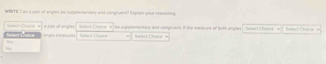 WRITE Can a pair of angles be supplementary and congivent? Explain your reasoning.
Select Choice a pair of angles Select Choice be supplementary and congruent, If the measure of both angles
Select Choice angle measures Select Choice Select Chaice = Select Choice √ élers Chœèr
Wet
No