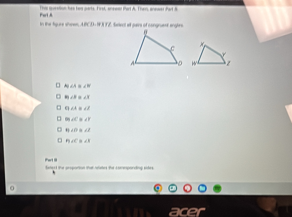 This question has two parts. First, answer Part A. Then, answer Part B.
Part A
In the figure shown, ABCD=WXYZ Select all pairs of congruent angles
A) ∠ A ∠ W
θ) ∠ B ∠ X
6) ∠ A 6 ∠ Z
9) ∠ C ∠ Y
∠ D ∠ Z
F)∠ C ∠ X
Part B
Select the proportion that relates the corresponding sides.