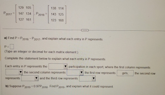 P_2017=beginbmatrix 129105 147134 127161endbmatrix , P_2018=beginbmatrix 138114 143125 123108endbmatrix
a) Find P=P_2018-P_2017 , and explain what each entry in P represents.
P=□
(Type an integer or decimal for each matrix element.) 
Complete the statement below to explain what each entry in P represents. 
Each entry in P represents the w participation in each sport, where the first column represents 
the second column represents the first row represents girls, the second row 
represents and the third row represents 
b) Suppose P_2019=0.97P_2018 Find P_2019 , and explain what it could represent.