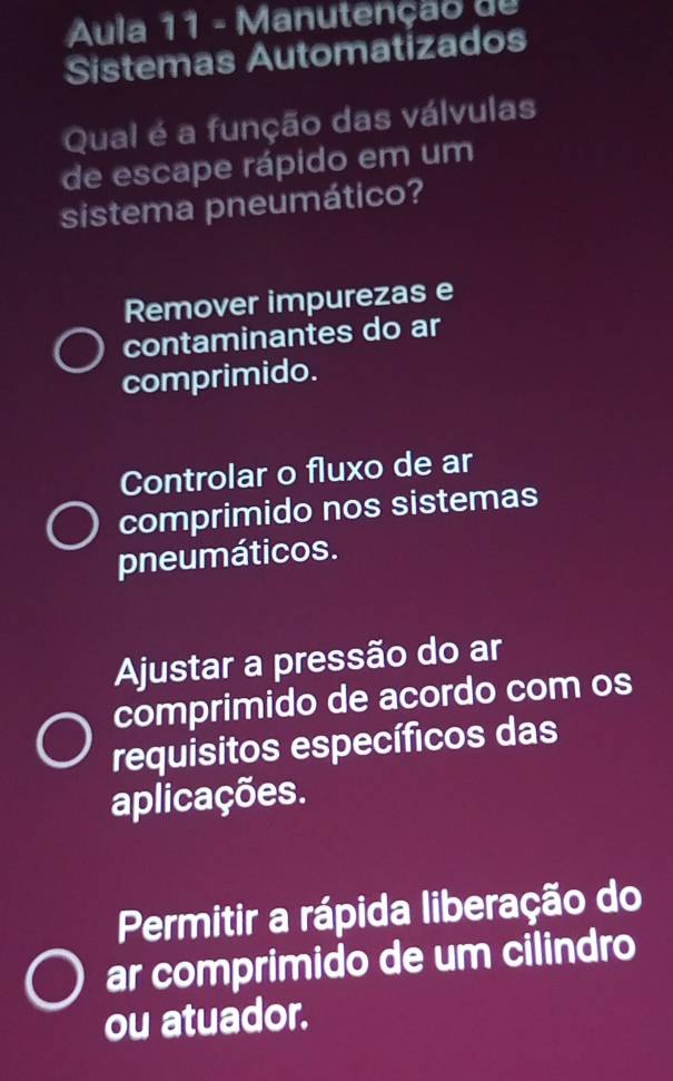 Aula 11 - Manutenção de
Sistemas Automatizados
Qual é a função das válvulas
de escape rápido em um
sistema pneumático?
Remover impurezas e
contaminantes do ar
comprimido.
Controlar o fluxo de ar
comprimido nos sistemas
pneumáticos.
Ajustar a pressão do ar
comprimido de acordo com os
requisitos específicos das
aplicações.
Permitir a rápida liberação do
ar comprimido de um cilindro
ou atuador.