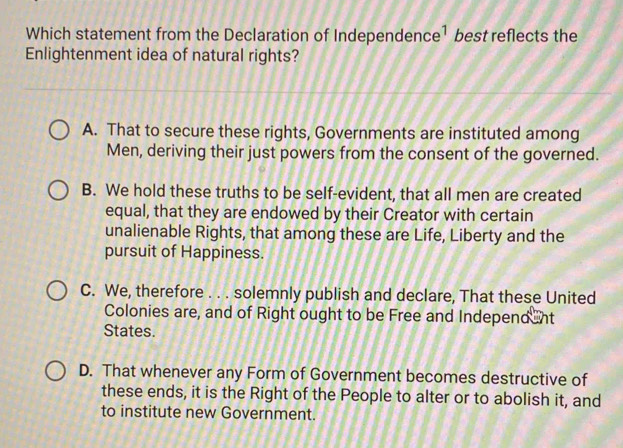 Which statement from the Declaration of Independen ce^1 best reflects the
Enlightenment idea of natural rights?
A. That to secure these rights, Governments are instituted among
Men, deriving their just powers from the consent of the governed.
B. We hold these truths to be self-evident, that all men are created
equal, that they are endowed by their Creator with certain
unalienable Rights, that among these are Life, Liberty and the
pursuit of Happiness.
C. We, therefore . . . solemnly publish and declare, That these United
Colonies are, and of Right ought to be Free and Independ nt
States.
D. That whenever any Form of Government becomes destructive of
these ends, it is the Right of the People to alter or to abolish it, and
to institute new Government.