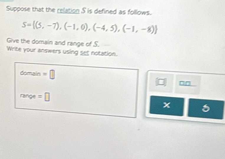 Suppose that the relation S is defined as folllows.
S= (5,-7),(-1,0),(-4,5),(-1,-8)
Give the domain and range of S. 
Write your answers using set notation. 
domain =□ 
□□ 
= nge =□ 
x