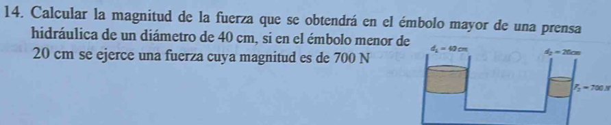 Calcular la magnitud de la fuerza que se obtendrá en el émbolo mayor de una prensa
hidráulica de un diámetro de 40 cm, si en el émbolo menor d 
20 cm se ejerce una fuerza cuya magnitud es de 700 N
F_2=700N