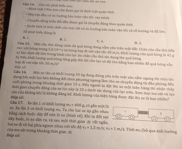 nô hôn lực hãm lên xe con.
Câu 14. Cho các phát biểu sau:
- Định luật I Niu-tơn còn được gọi là định luật quán tính.
- Mọi vật đều có xu hướng bảo toàn vận tốc của mình.
- Chuyến động biến đối đều được gọi là chuyển động theo quán tính.
- Quán tính là tính chất của mọi vật có xu hướng bảo toàn vận tốc cả về hướng và độ lớn.
Số phát biểu đúng là
A. 1. B. 3. C. 4. D. 2.
Câu 15. Một cầu thủ dùng chân đá quả bóng đang nằm yên trên mặt đất. Chân của cầu thủ tiếp
xúc với bóng trong 5,0.10^(-4) # s và bóng bay đi với vận tốc 30 m/s. Khối lượng của quả bóng là 42 g
a) Xác định độ lớn trung bình của lực do chân cầu thủ tác dụng lên quả bóng.
b) Nếu khối lượng quả bóng tăng gấp đôi thì cần lực có độ lớn bằng bao nhiêu để quả bóng vẫn
bay đi với vận tốc 30 m/s?
Đáp số:
Câu 16. Một xe lăn có khối lượng 50 kg đang đứng yên trên mặt sàn nằm ngang thì chịu tác
dụng bởi một lực kéo không đổi theo phương ngang làm cho xe chuyến động từ đầu phòng đến
cuối phòng trong khoảng thời gian 15 s. Nếu người ta đặt lên xe một kiện hàng thì nhận thấy
thời gian chuyển động của xe lúc này là 25 s dưới tác dụng của lực trên. Xem mọi ma sát và lực
cản của không khí là không đáng kể. Khối lượng của kiện hàng được đặt lên xe là bao nhiêu?
Đáp số:
Câu 17. Xe lăn 1 có khối lượng m_1=400g , có gắn một lò
xo. Xe lăn 2 có khối lượng m². Ta cho hai xe áp gần nhau 1 2
bằng cách buộc dây để nén lò xo (hình vẽ). Khi ta đốt sợi
dây buộc, lo xo dãn ra, và sau một thời gian Δt rất ngắn,
hai xe đí về hai phía ngược nhau với tốc độ v_1=1,5m/s;v_2=1m/s :. Tính m_2 (bỏ qua ảnh hưởng
của ma sát trong khoảng thời gian Δt
Đáp số: