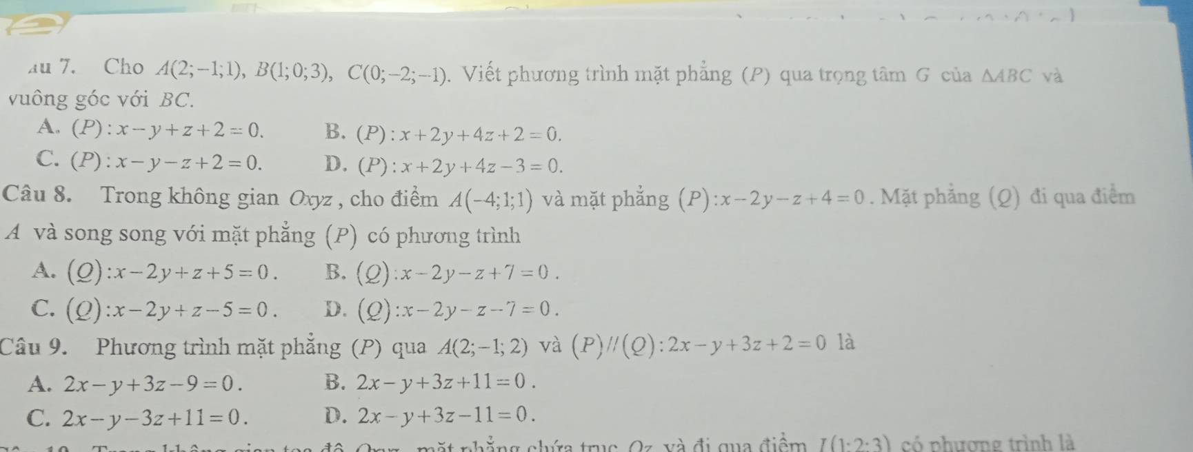 au 7. Cho A(2;-1;1), B(1;0;3), C(0;-2;-1). Viết phương trình mặt phẳng (P) qua trọng tâm G của △ ABC và
vuông góc với BC.
A. (P):x-y+z+2=0. B. (P):x+2y+4z+2=0.
C. (P):x-y-z+2=0. D. (P):x+2y+4z-3=0. 
Câu 8. Trong không gian Oxyz , cho điểm A(-4;1;1) và mặt phẳng (P):x-2y-z+4=0. Mặt phẳng (Q) đi qua điểm
A và song song với mặt phẳng (P) có phương trình
A. (Q):x-2y+z+5=0. B. (Q):x-2y-z+7=0.
C. (Q):x-2y+z-5=0. D. (Q):x-2y-z-7=0. 
Câu 9. Phương trình mặt phẳng (P) qua A(2;-1;2) và (P)//(Q):2x-y+3z+2=0 là
A. 2x-y+3z-9=0. B. 2x-y+3z+11=0.
C. 2x-y-3z+11=0. D. 2x-y+3z-11=0. 
nhẳng chớa truc Oz và đi qua điểm I(1:2:3) có phương trình là