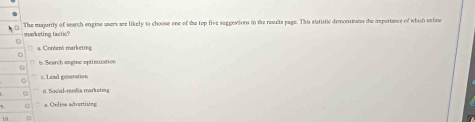 The majority of search engine users are likely to choose one of the top five suggestions in the results page. This statistic demonstrates the importance of which online
marketing tactic?
a. Content marketing
b. Search engine optimization
C
c. Lead generation
d. Social-media marketing
9. e. Online advertising
10.