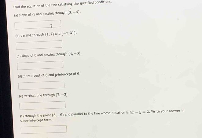 Find the equation of the line satisfying the specified conditions. 
(a) slope of -5 and passing through (3,-4). 
(b) passing through (1,7) and (-7,31). 
(c) slope of 0 and passing through (4,-3). 
(d) x-intercept of 6 and y-intercept of 6. 
(e) vertical line through (7,-3). 
(f) through the point (8,-6) and parallel to the line whose equation is 4x-y=2. Write your answer in 
slope-intercept form.