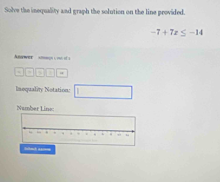 Solve the inequality and graph the solution on the line provided.
-7+7x≤ -14
Answer Anmpt 1 out of 2 
> “ 
Inequality Notation:
 1/2 
Number Líne: