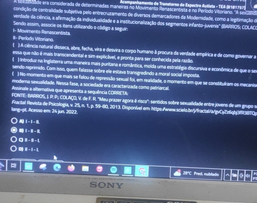 Acompanhamento do Transtorno do Espectro Autista - TEA (8181757)
A sexualidade era considerada de determinadas maneiras no Movimento Renascentista e no Período Vitoriano. "A sexualid
condição de centralidade subjetiva pelo entrecruzamento de diversos demarcadores da Modernidade, como a legitimação de
verdade da ciência, a afirmação da individualidade e a institucionalização dos segmentos infanto-juvenis'' (BARROS; COLAC)
Sendo assim, associe os itens utilizando o código a seguir:
I- Movimento Renascentista.
II- Período Vitoriano.
( ) A ciência natural disseca, abre, fecha, vira e desvira o corpo humano à procura da verdade empírica e de como governar a
essa que não é mais transcendental e sim explicável, e pronta para ser conhecida pela razão.
( ) Introduz na Inglaterra uma maneira mais puritana e romântica, molda uma estratégia discursiva e econômica de que o ses
sendo reprimido. Com isso, quem falasse sobre ele estava transgredindo a moral social imposta.
( ) No momento em que mais se falou de repressão sexual foi, em realidade, o momento em que se constituíram os mecanisa
moderna sexualidade. Nessa fase, a sociedade era caracterizada como patriarcal.
Assinale a alternativa que apresenta a sequência CORRETA:
FONTE: BARROS, J. P. P.; COLAÇO, V. de F. R. ''Meu prazer agora é risco': sentidos sobre sexualidade entre jovens de um grupo s
Fractal: Revista de Psicologia, v. 25, n. 1, p. 59-80, 2013. Disponível em: https:/www.scielo.br/j/fractal/a/gvCyZz6qbj3fR3BTQp
lang=pt. Acesso em: 24 jun. 2022.
A) I-I-IL
B) I-II-II
q □ -□ -1
D) ii-1-i
28°C Pred. nublado 9 ō PT
SONY