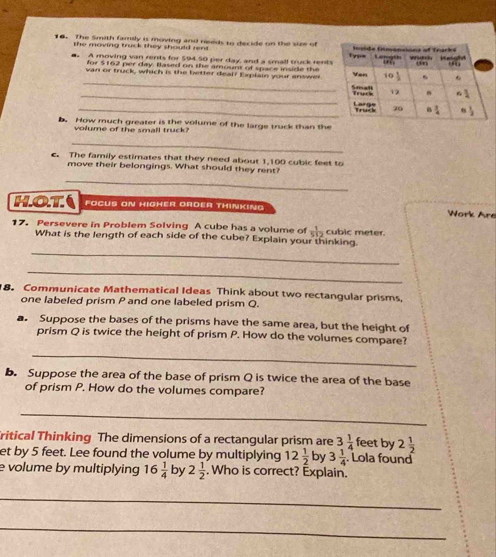 The Smith family is moving and needs to decide on the size of
the moving truck they should rent 
■. A moving van rents for $94.50 per day, and a small truck rents
for $162 per day. Based on the amount of space inside the
_
van or truck, which is the better deal? Explain your answer.
_
_
b. How much greater is the volume of the large truck than the
volume of the small truck?
_
c. The family estimates that they need about 1,100 cubic feet to
move their belongings. What should they rent?
_
HOT FOCUS ON HIGHER ORDER THINKING
Work Are
17. Persevere in Problem Solving A cube has a volume of  1/512  cubic meter.
What is the length of each side of the cube? Explain your thinking
_
_
8. Communicate Mathematical Ideas Think about two rectangular prisms,
one labeled prism P and one labeled prism Q.
a. Suppose the bases of the prisms have the same area, but the height of
prism Q is twice the height of prism P. How do the volumes compare?
_
b. Suppose the area of the base of prism Q is twice the area of the base
of prism P. How do the volumes compare?
_
ritical Thinking The dimensions of a rectangular prism are 3 1/4  feet by 2 1/2 
et by 5 feet. Lee found the volume by multiplying 12 1/2  by 3 1/4 . Lola found
evolume by multiplying 16 1/4  by 2 1/2 . Who is correct? Explain.
_
_