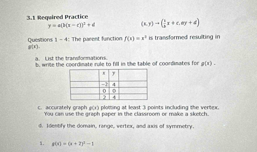 3.1 Required Practice
y=a(b(x-c))^2+d
(x,y)to ( 1/b x+c,ay+d)
Questions 1- 4 : The parent function f(x)=x^2 is transformed resulting in
g(x). 
a. List the transformations. 
b. write the coordinate rule to fill in the table of coordinates for g(x). 
c. accurately graph g(x) plotting at least 3 points including the vertex. 
You can use the graph paper in the classroom or make a sketch. 
d. Identify the domain, range, vertex, and axis of symmetry. 
1. g(x)=(x+2)^2-1