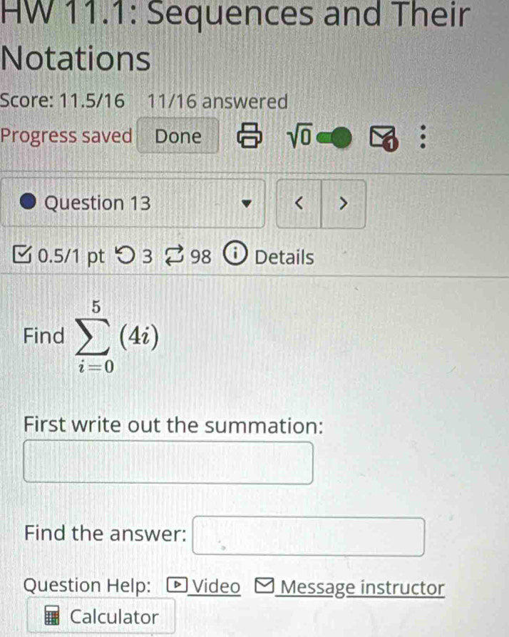 HW 11.1: Sequences and Their 
Notations 
Score: 11.5/16 11/16 answered 
Progress saved Done sqrt(0) 。 
Question 13 < > 
0.5/1 pt つ 3 98 Details 
Find sumlimits _(i=0)^5(4i)
First write out the summation: 
Find the answer: □ 
Question Help: D 、 Video Message instructor 
Calculator