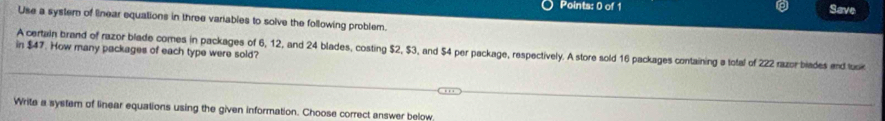 Save 
Use a system of linear equations in three variables to solve the following problem. 
in $47. How many packages of each type were sold? A certain brand of razor blade comes in packages of 6, 12, and 24 blades, costing $2, $3, and $4 per package, respectively. A store sold 16 packages containing a total of 222 razor biades and tusk 
Write a system of linear equations using the given information. Choose correct answer below