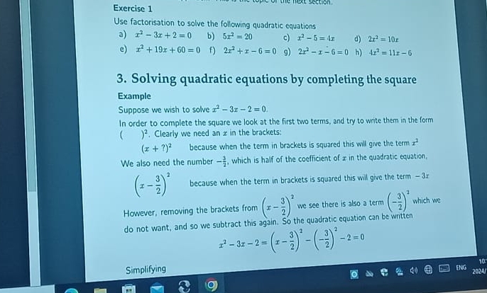 the next section . 
Exercise 1 
Use factorisation to solve the following quadratic equations 
a) x^2-3x+2=0 b) 5x^2=20 c) x^2-5=4x d) 2x^2=10x
e) x^2+19x+60=0 f) 2x^2+x-6=0 g) 2x^2-x-6=0 h) 4x^2=11x-6
3. Solving quadratic equations by completing the square 
Example 
Suppose we wish to solve x^2-3x-2=0. 
In order to complete the square we look at the first two terms, and try to write them in the form
)^2 , Clearly we need an x in the brackets:
(x+?)^2 because when the term in brackets is squared this will give the term x^2
We also need the number - 3/2  , which is half of the coefficient of x in the quadratic equation,
(x- 3/2 )^2 because when the term in brackets is squared this will give the term -3z
However, removing the brackets from (x- 3/2 )^2 we see there is also a term (- 3/2 )^2 which we 
do not want, and so we subtract this again. So the quadratic equation can be written
x^2-3x-2=(x- 3/2 )^2-(- 3/2 )^2-2=0
10 
Simplifying 
ENG 
2024/