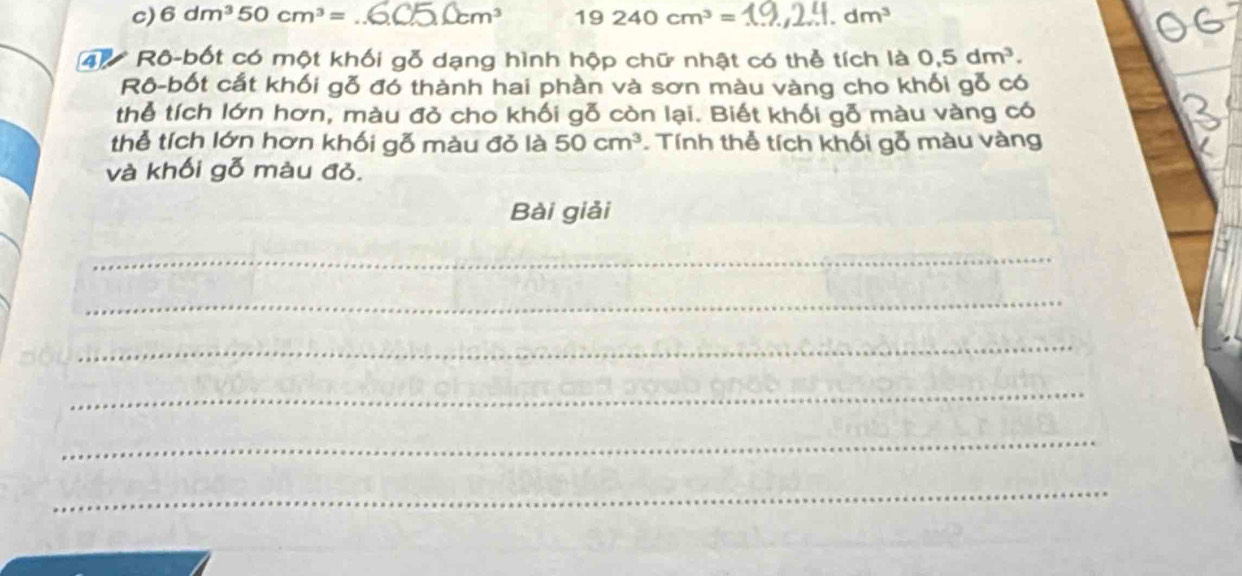 6dm^350cm^3= _ m^3 19240cm^3= _ dm^3
4 Rô-bốt có một khối gỗ dạng hình hộp chữ nhật có thể tích là 0, 5dm^3. 
Rô-bốt cắt khối gỗ đó thành hai phần và sơn màu vàng cho khối gỗ có 
thể tích lớn hơn, màu đỏ cho khối gỗ còn lại. Biết khối gỗ màu vàng có 
thể tích lớn hơn khối gỗ màu đỏ là 50cm^3. Tính thể tích khối gỗ màu vàng 
và khối gỗ màu đỏ. 
Bài giải 
_ 
_ 
_ 
_ 
_ 
_