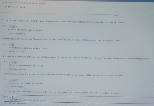 Use the hee of sines to solve the triangle, if possible
A=37.1°, a=22, b=30
_
Find the measure of angle C when engle B is acute. Select the comect choice bolow and, if necessary, Iill in the answer bax to camplete your choice.
D. C=tt6°
[Round to one decknal place as needed.]
There is na salurion
Find the length of side a when angle Bris acute. Select the cerrect choice balow and, if necessary, fill in the enswer box to complate your choice
A c=36^4
(Round to the nearest whole number as needed)
( There is no salusion
Now solve the triangle where angle B is obruse. Find the measore of obouse angle B. Select the conect cheice below and. Ifn ecessary, al1 in the answer box to complete your cheice
B-1217°
Round to one decimal place as neoded
There is no solutian
Find the messure of angle C when engle B is abtase. Select the carrect cheice below and, if necessary, Il in the answer box to complete your cheice
C=102°
(Roand to one decimol place asi neaded )
B There is no soarios
Fied the length of side c when angle 8 is obluse. Select the canrect choce below and I nacsssary, f1 in the anwar bas to complete your chaice
⑥ A. c=□
(Round to the nearest whole manber as seeded.
r Hth ere ia naadution
