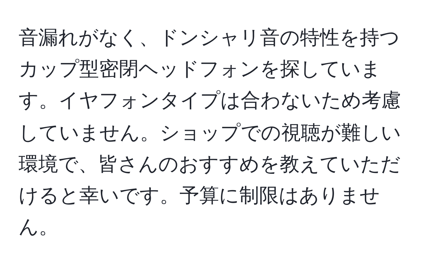 音漏れがなく、ドンシャリ音の特性を持つカップ型密閉ヘッドフォンを探しています。イヤフォンタイプは合わないため考慮していません。ショップでの視聴が難しい環境で、皆さんのおすすめを教えていただけると幸いです。予算に制限はありません。