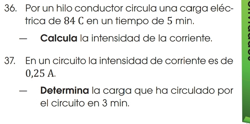 Por un hilo conductor circula una carga eléc- 
trica de 84 C en un tiempo de 5 min. 
Calcula la intensidad de la corriente. 
37. En un circuito la intensidad de corriente es de
0,25 A. 
— Determina la carga que ha circulado por 
el circuito en 3 min.