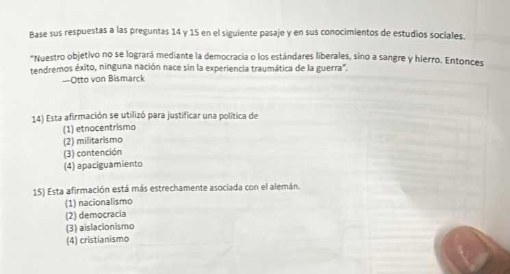 Base sus respuestas a las preguntas 14 y 15 en el siguiente pasaje y en sus conocimientos de estudios sociales.
"Nuestro objetivo no se logrará mediante la democracia o los estándares liberales, sino a sangre y hierro. Entonces
tendremos éxito, ninguna nación nace sin la experiencia traumática de la guerra'.
—Otto von Bismarck
14) Esta afirmación se utilizó para justificar una política de
(1) etnocentrismo
(2) militarismo
(3) contención
(4) apaciguamiento
15) Esta afirmación está más estrechamente asociada con el alemán.
(1) nacionalismo
(2) democracia
(3) aislacionismo
(4) cristianismo