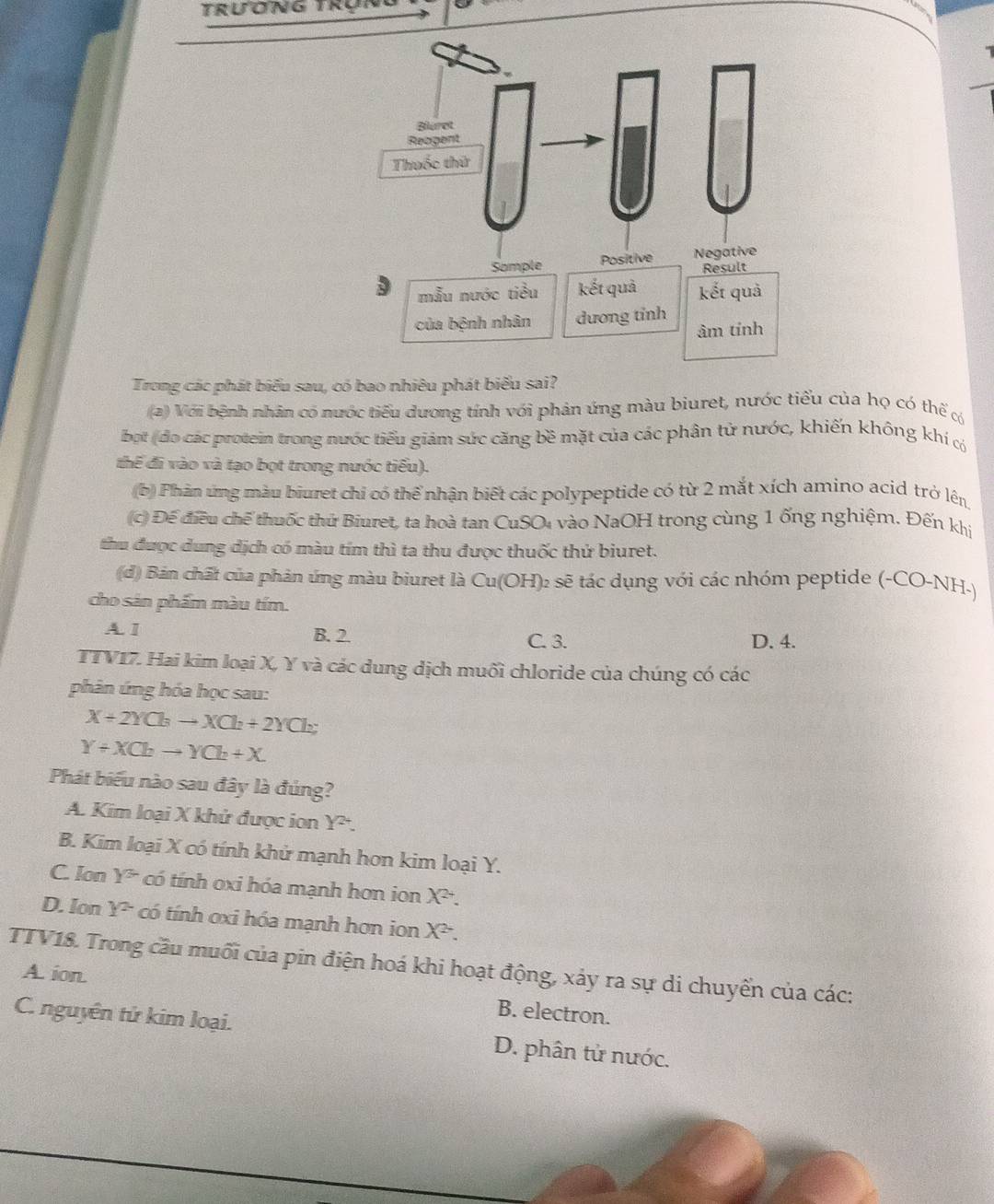 Trương Trựn
Trong các phát biểu sau, có bao nhiêu phát biểu sai?
(2) Với bệnh nhân có nước tiểu dương tính với phản ứng màu biuret, nước tiểu của họ có thế có
bọt (đo các protein trong nước tiểu giám sức căng bề mặt của các phân tử nước, khiến không khí có
thể đi vào và tạo bọt trong nước tiểu).
(b) Phản ứng màu biuret chi có thể nhận biết các polypeptide có từ 2 mắt xích amino acid trở lên
(c) Đế điều chế thuốc thứ Biuret, ta hoà tan CuSO₄ vào NaOH trong cùng 1 ống nghiệm. Đến khị
thu được dung dịch có màu tím thì ta thu được thuốc thử biuret.
(d) Bản chất của phản ứng màu biuret là Cu(OH)₂ sẽ tác dụng với các nhóm peptide (-CO-NH-)
cho sản phẩm màu tím.
A. I B. 2. C. 3. D. 4.
TTV17. Hai kim loại X, Y và các dung dịch muối chloride của chúng có các
phản ứng hóa học sau:
X+2YCl_3to XCl_2+2YCl_2
Y+XCbto YCb+X
Phát biểu nào sau đây là đúng?
A. Kim loại X khử được ion Y^2.
B. Kim loại X có tính khử mạnh hơn kim loại Y.
C. Ion Y^3 có tính oxi hóa mạnh hơn ion X^(2+).
D. Ion Y^2 có tính ơxi hóa mạnh hơn ion X^2.
TTV18. Trong cầu muối của pin điện hoá khi hoạt động, xảy ra sự di chuyển của các:
A. ion.
B. electron.
C. nguyên tử kim loại. D. phân tử nước.