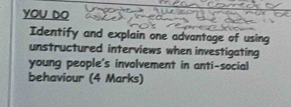 yOu DO 
Identify and explain one advantage of using 
unstructured interviews when investigating 
young people's involvement in anti-social 
behaviour (4 Marks)