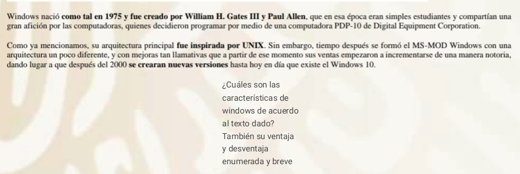 Windows nació como tal en 1975 y fue creado por William H. Gates III y Paul Allen, que en esa época eran simples estudiantes y compartían una
gran afición por las computadoras, quienes decidieron programar por medio de una computadora PDP-10 de Digital Equipment Corporation.
Como ya mencionamos, su arquitectura principal fue inspirada por UNIX. Sin embargo, tiempo después se formó el MS-MOD Windows con una
arquitectura un poco diferente, y con mejoras tan llamativas que a partir de ese momento sus ventas empezaron a incrementarse de una manera notoria,
dando lugar a que después del 2000 se crearan nuevas versiones hasta hoy en día que existe el Windows 10.
¿Cuáles son las
características de
windows de acuerdo
al texto dado?
También su ventaja
y desventaja
enumerada y breve