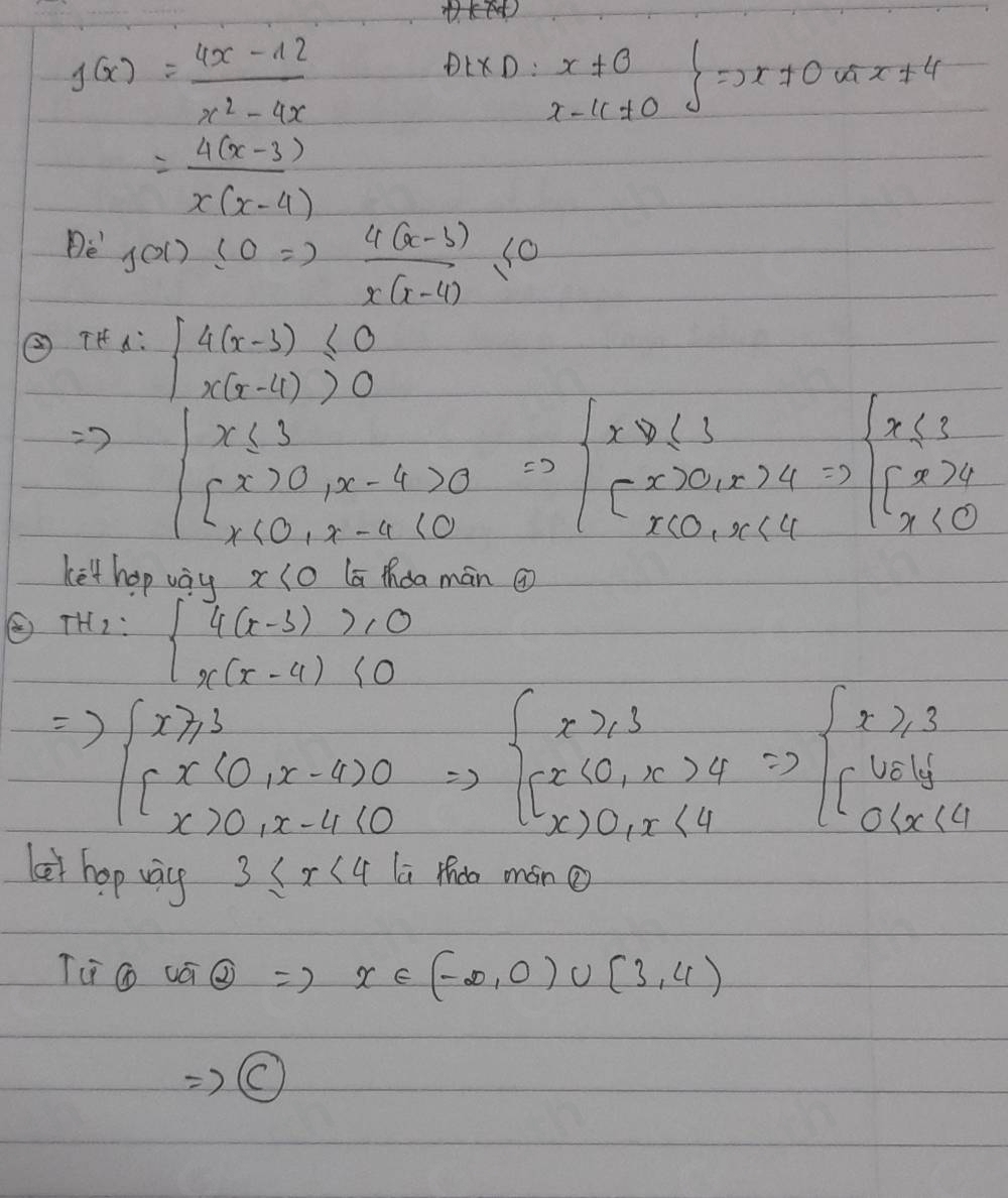 H
g(x)= (4x-12)/x^2-4x 
DtXD:x!= 0 =D-1x+x+4
= (4(x-3))/x(x-4) 
De' f(x)≤ 0Rightarrow  (4(x-3))/x(x-4) ≤ 0
② TH 1:beginarrayl 4(x-3)≤ 0 x(x-4)>0endarray.
beginvmatrix x≤slant 3 [x>0,x-4>0 x(0,x-a)(0endvmatrix =beginarrayl x≥slant 1 -x>0,x>4 x(0,x<4endarray.  Rightarrow beginarrayl x≤slant 3 [x>4 x<0endarray.
ket hop vay x(o la thǒa màn @
TH_2=beginarrayl 4(x-3)>10 x(x-4)<0endarray.
Rightarrow beginarrayl x≥slant 3 [x(0,x-4)0 x> [x(0,x),x-4] [x>0,x>4 x>0,x<4endarray =)beginarrayl x≥slant 3endarray =beginarrayl x] 0(x<4)endarray.
let hop way 3≤ x<4</tex> 1 i thdo mán 
Ti Go -2 <0,4)
=)0