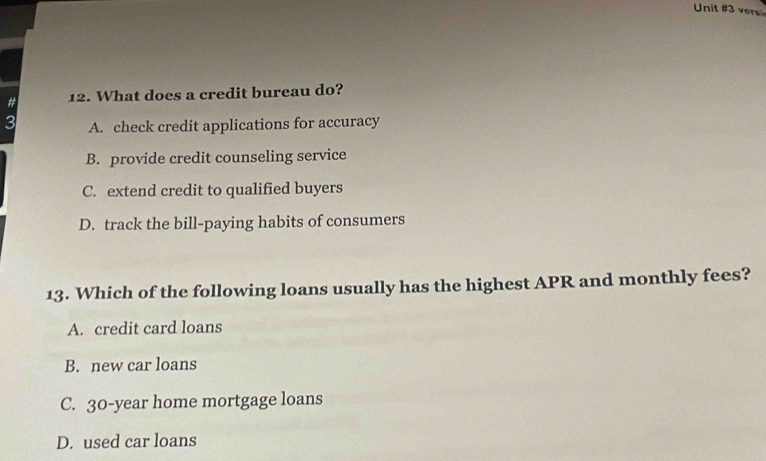 ver
# 12. What does a credit bureau do?
3 A. check credit applications for accuracy
B. provide credit counseling service
C. extend credit to qualified buyers
D. track the bill-paying habits of consumers
13. Which of the following loans usually has the highest APR and monthly fees?
A. credit card loans
B. new car loans
C. 30-year home mortgage loans
D. used car loans