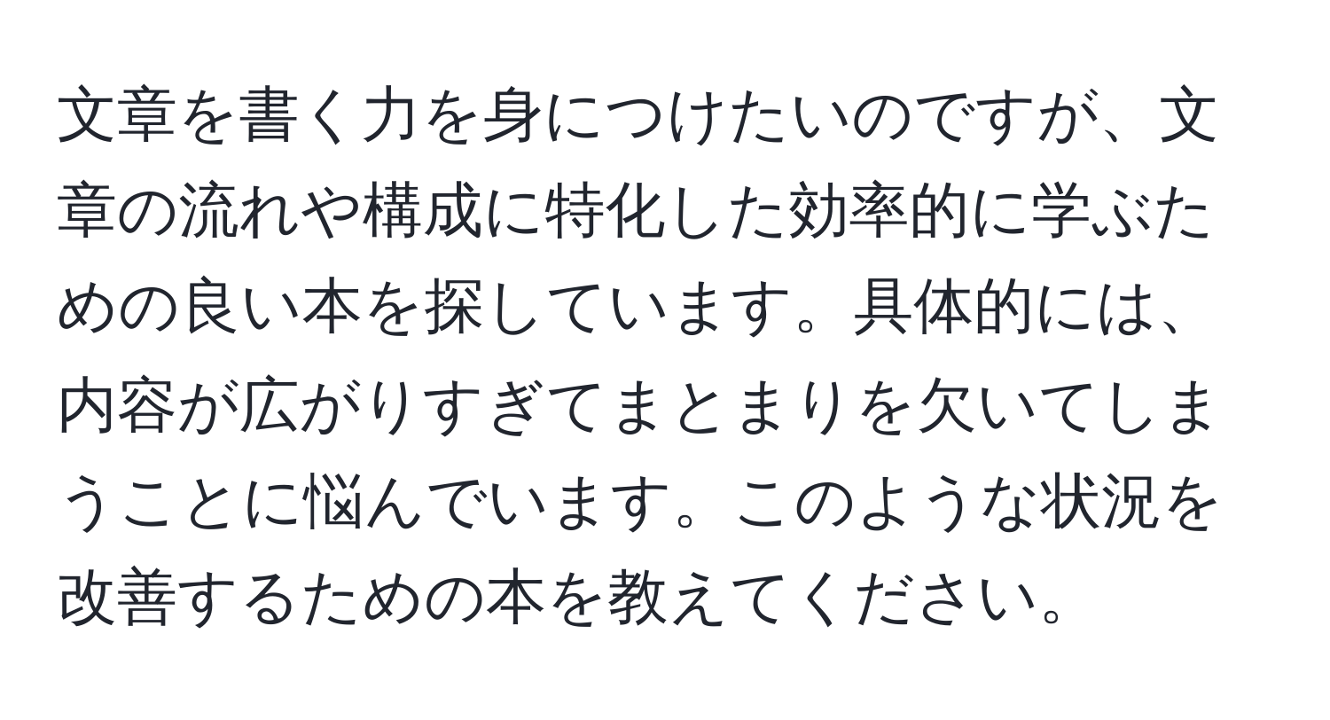 文章を書く力を身につけたいのですが、文章の流れや構成に特化した効率的に学ぶための良い本を探しています。具体的には、内容が広がりすぎてまとまりを欠いてしまうことに悩んでいます。このような状況を改善するための本を教えてください。