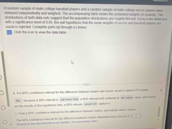 A random sample of male college baseball players and a random sample of male college soccer players were
obtained independently and weighed. The accompanying table shows the unstacked weights (in pounds). The
distributions of both data sets suggest that the population distributions are roughly Normal. Using a two-failed lest
with a significance level of 0.05, the null hypothesis that the mean weights of soccer and baseball players are
equal is rejected. Complete parts (a) through (c) below.
= Click the icon to view the data table.
b. If a 90% confidence interval for the difference between means was found, would it capture (? Explain
No, because a 90% interval is narrower than a 95% interval and centered at the same value, and based
on the results of the hypothesis test, a 90% interval would not capture 0
c. Find a 95% confidence interval for the difference between means, and explain what it shows
The 95% confidence interval for the difference between means (Baseball minus Soccer) is
(Round to two decimal places as needed. Use ascending order )