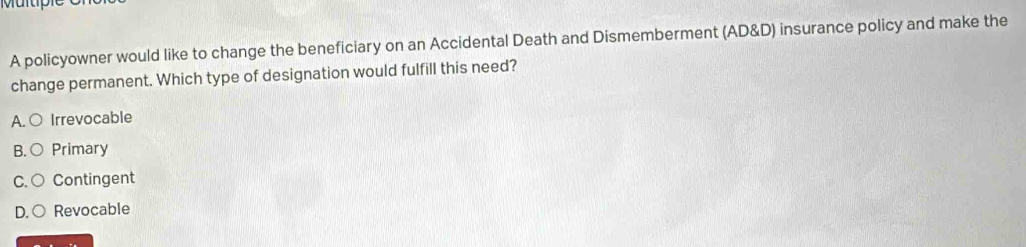 Multiple
A policyowner would like to change the beneficiary on an Accidental Death and Dismemberment (AD&D) insurance policy and make the
change permanent. Which type of designation would fulfill this need?
A.○ Irrevocable
B. ○ Primary
C. ○ Contingent
D. ○ Revocable