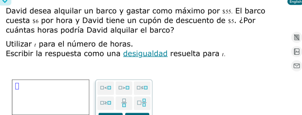 English 
David desea alquilar un barco y gastar como máximo por ss. El barco 
cuesta $6 por hora y David tiene un cupón de descuento de $₅. ¿Por 
cuántas horas podría David alquilar el barco? 
Utilizar : para el número de horas. 
Escribir la respuesta como una desigualdad resuelta para .
□ □ >□ □ ≤ □
□ ≥ □  □ /□    □ /□  