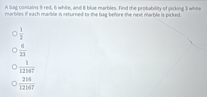 A bag contains 9 red, 6 white, and 8 blue marbles. Find the probability of picking 3 white
marbles if each marble is returned to the bag before the next marble is picked.
 1/2 
 6/23 
 1/12167 
 216/12167 