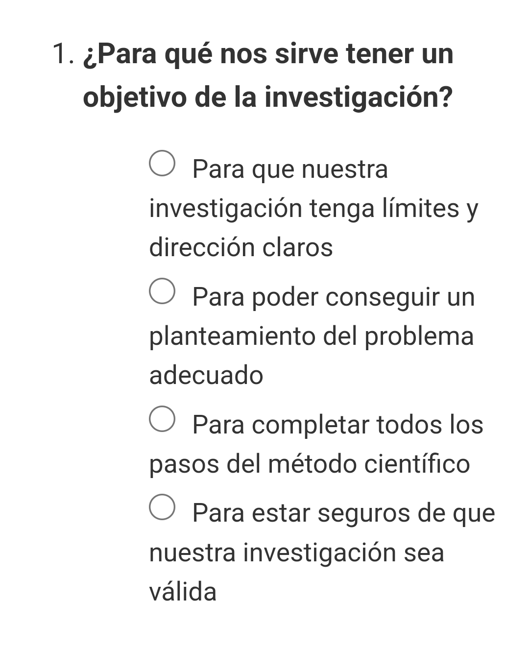 ¿Para qué nos sirve tener un
objetivo de la investigación?
Para que nuestra
investigación tenga límites y
dirección claros
Para poder conseguir un
planteamiento del problema
adecuado
Para completar todos los
pasos del método científico
Para estar seguros de que
nuestra investigación sea
válida