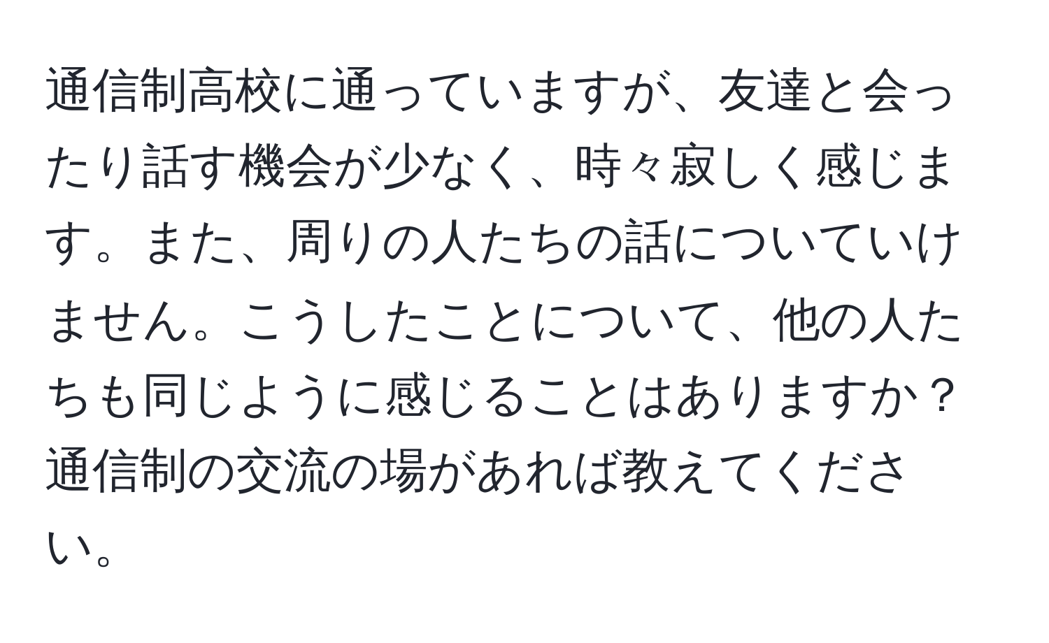 通信制高校に通っていますが、友達と会ったり話す機会が少なく、時々寂しく感じます。また、周りの人たちの話についていけません。こうしたことについて、他の人たちも同じように感じることはありますか？通信制の交流の場があれば教えてください。