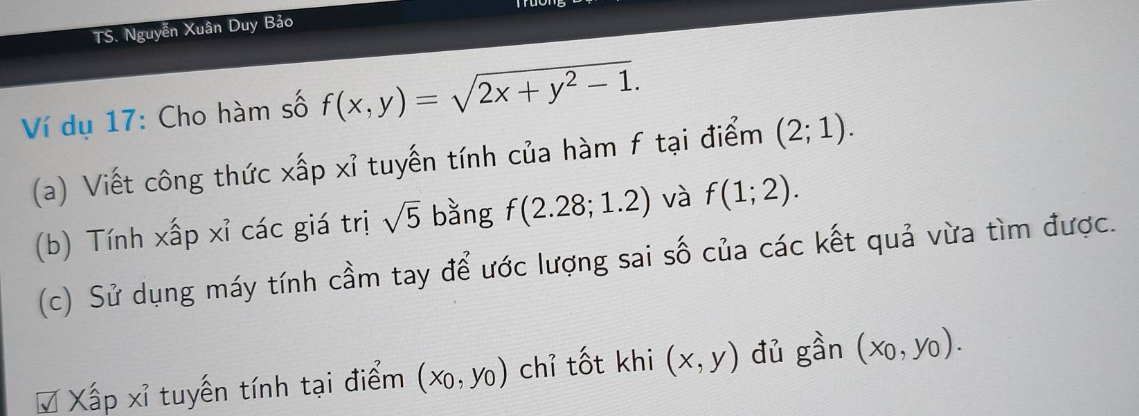 TS. Nguyễn Xuân Duy Bảo 
Ví dụ 17: Cho hàm số f(x,y)=sqrt(2x+y^2-1). 
(a) Viết công thức xấp xỉ tuyến tính của hàm f tại điểm (2;1). 
(b) Tính xấp xỉ các giá trị sqrt(5) bằng f(2.28;1.2) và f(1;2). 
(c) Sử dụng máy tính cầm tay để ước lượng sai số của các kết quả vừa tìm được. 
# Xấp xỉ tuyến tính tại điểm (x_0,y_0) chỉ tốt khi (x,y) đủ gần (x_0,y_0).