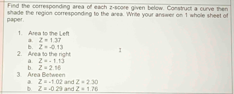 Find the corresponding area of each z-score given below. Construct a curve then 
shade the region corresponding to the area. Write your answer on 1 whole sheet of 
paper. 
1. Area to the Left 
a. Z=1.37
b. Z=-0.13
2. Area to the right 
a. Z=-1.13
b. Z=2.16
3. Area Between 
a. Z=-1.02 and Z=2.30
b. Z=-0.29 and Z=1.76