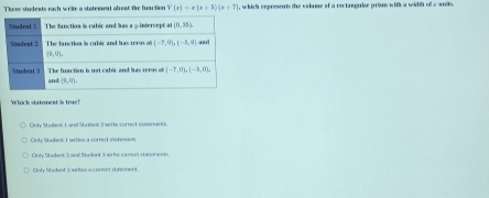 Theee students each write a statement abant fir furaction V(x)=x(x+3)(x+7) , which reprnsents the volume of a rectangulee prium with a wirth of e units.
Which stakement is true?
Only Soeon L and Studens 2 wele correc visteenns
Cnly Stedent 1 vrtos a correct visterenn
Cinly Stedent 3anl Sudent 3 s füe cament statene st
Only S adent 1 writes a conect sunenent